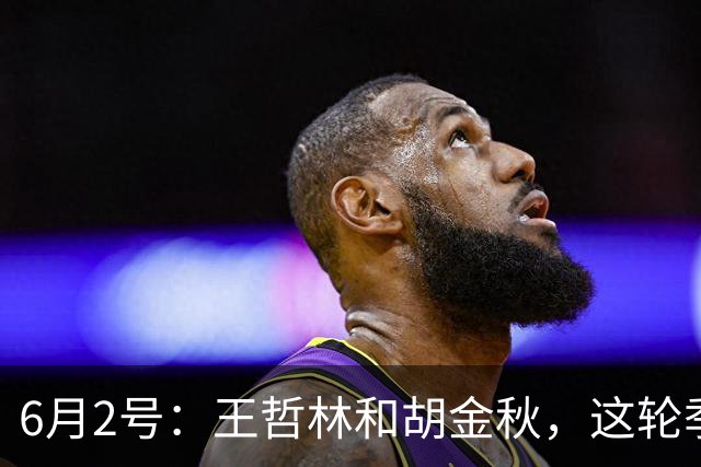 6月2号：王哲林和胡金秋，这轮季后赛表现悬殊反映出实力差距